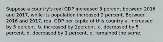 Suppose a country's real GDP increased 3 percent between 2016 and 2017, while its population increased 2 percent. Between 2016 and 2017, real GDP per capita of this country a. increased by 5 percent. b. increased by 1percent. c. decreased by 5 percent. d. decreased by 1 percent. e. remained the same.