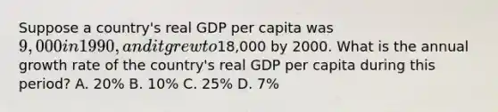 Suppose a country's real GDP per capita was 9,000 in 1990, and it grew to18,000 by 2000. What is the annual growth rate of the country's real GDP per capita during this period? A. 20% B. 10% C. 25% D. 7%