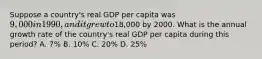 Suppose a country's real GDP per capita was 9,000 in 1990, and it grew to18,000 by 2000. What is the annual growth rate of the country's real GDP per capita during this period? A. 7% B. 10% C. 20% D. 25%