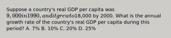 Suppose a country's real GDP per capita was 9,000 in 1990, and it grew to18,000 by 2000. What is the annual growth rate of the country's real GDP per capita during this period? A. 7% B. 10% C. 20% D. 25%