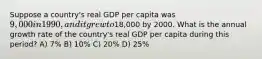 Suppose a country's real GDP per capita was 9,000 in 1990, and it grew to18,000 by 2000. What is the annual growth rate of the country's real GDP per capita during this period? A) 7% B) 10% C) 20% D) 25%