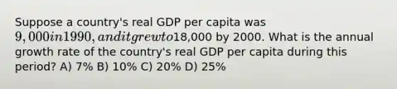 Suppose a country's real GDP per capita was 9,000 in 1990, and it grew to18,000 by 2000. What is the annual growth rate of the country's real GDP per capita during this period? A) 7% B) 10% C) 20% D) 25%