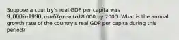 Suppose a country's real GDP per capita was 9,000 in 1990, and it grew to18,000 by 2000. What is the annual growth rate of the country's real GDP per capita during this period?