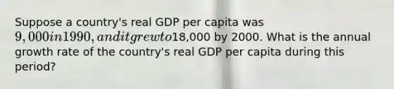 Suppose a country's real GDP per capita was 9,000 in 1990, and it grew to18,000 by 2000. What is the annual growth rate of the country's real GDP per capita during this period?