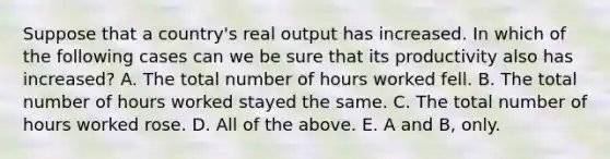 Suppose that a country's real output has increased. In which of the following cases can we be sure that its productivity also has increased? A. The total number of hours worked fell. B. The total number of hours worked stayed the same. C. The total number of hours worked rose. D. All of the above. E. A and B, only.