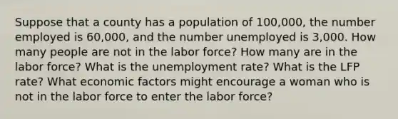 Suppose that a county has a population of 100,000, the number employed is 60,000, and the number unemployed is 3,000. How many people are not in the labor force? How many are in the labor force? What is the <a href='https://www.questionai.com/knowledge/kh7PJ5HsOk-unemployment-rate' class='anchor-knowledge'>unemployment rate</a>? What is the LFP rate? What economic factors might encourage a woman who is not in the labor force to enter the labor force?