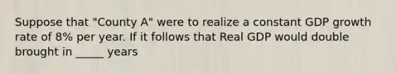 Suppose that "County A" were to realize a constant GDP growth rate of 8% per year. If it follows that Real GDP would double brought in _____ years
