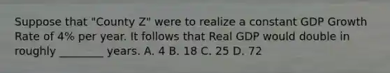 Suppose that "County Z" were to realize a constant GDP Growth Rate of 4% per year. It follows that Real GDP would double in roughly ________ years. A. 4 B. 18 C. 25 D. 72