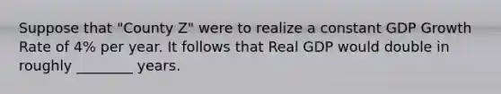 Suppose that "County Z" were to realize a constant GDP Growth Rate of 4% per year. It follows that Real GDP would double in roughly ________ years.