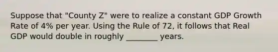 Suppose that "County Z" were to realize a constant GDP Growth Rate of 4% per year. Using the Rule of 72, it follows that Real GDP would double in roughly ________ years.