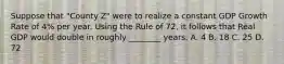 Suppose that "County Z" were to realize a constant GDP Growth Rate of 4% per year. Using the Rule of 72, it follows that Real GDP would double in roughly ________ years. A. 4 B. 18 C. 25 D. 72