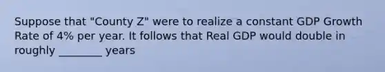 Suppose that "County Z" were to realize a constant GDP Growth Rate of 4% per year. It follows that Real GDP would double in roughly ________ years