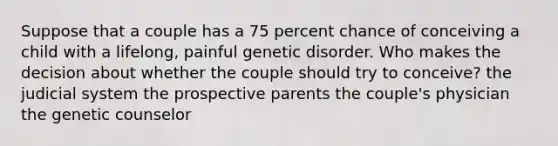 Suppose that a couple has a 75 percent chance of conceiving a child with a lifelong, painful genetic disorder. Who makes the decision about whether the couple should try to conceive? the judicial system the prospective parents the couple's physician the genetic counselor