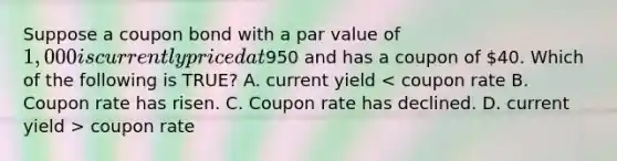 Suppose a coupon bond with a par value of 1,000 is currently priced at950 and has a coupon of 40. Which of the following is TRUE? A. current yield coupon rate