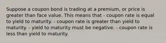 Suppose a coupon bond is trading at a premium, or price is greater than face value. This means that - coupon rate is equal to yield to maturity. - coupon rate is greater than yield to maturity. - yield to maturity must be negative. - coupon rate is less than yield to maturity.