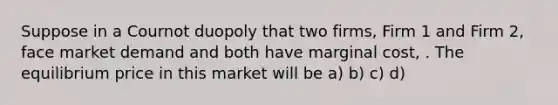 Suppose in a Cournot duopoly that two firms, Firm 1 and Firm 2, face market demand and both have marginal cost, . The equilibrium price in this market will be a) b) c) d)