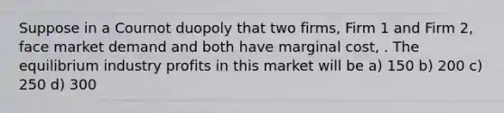 Suppose in a Cournot duopoly that two firms, Firm 1 and Firm 2, face market demand and both have marginal cost, . The equilibrium industry profits in this market will be a) 150 b) 200 c) 250 d) 300