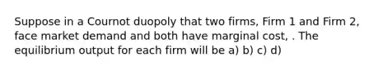 Suppose in a Cournot duopoly that two firms, Firm 1 and Firm 2, face market demand and both have marginal cost, . The equilibrium output for each firm will be a) b) c) d)