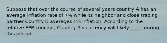 Suppose that over the course of several years country A has an average inflation rate of 7% while its neighbor and close trading partner Country B averages 4% inflation. According to the relative PPP concept, Country B's currency will likely _____ during this period.