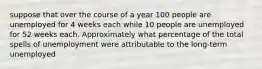 suppose that over the course of a year 100 people are unemployed for 4 weeks each while 10 people are unemployed for 52 weeks each. Approximately what percentage of the total spells of unemployment were attributable to the long-term unemployed