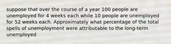 suppose that over the course of a year 100 people are unemployed for 4 weeks each while 10 people are unemployed for 52 weeks each. Approximately what percentage of the total spells of unemployment were attributable to the long-term unemployed