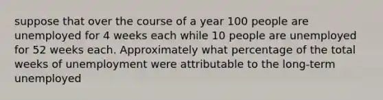 suppose that over the course of a year 100 people are unemployed for 4 weeks each while 10 people are unemployed for 52 weeks each. Approximately what percentage of the total weeks of unemployment were attributable to the long-term unemployed