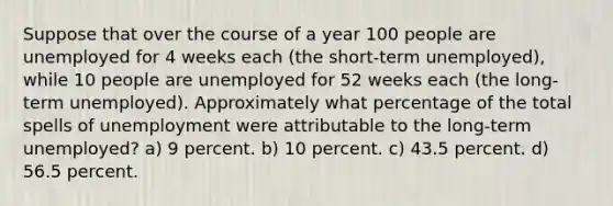 Suppose that over the course of a year 100 people are unemployed for 4 weeks each (the short-term unemployed), while 10 people are unemployed for 52 weeks each (the long-term unemployed). Approximately what percentage of the total spells of unemployment were attributable to the long-term unemployed? a) 9 percent. b) 10 percent. c) 43.5 percent. d) 56.5 percent.