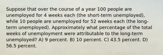 Suppose that over the course of a year 100 people are unemployed for 4 weeks each (the short-term unemployed), while 10 people are unemployed for 52 weeks each (the long-term unemployed). Approximately what percentage of the total weeks of unemployment were attributable to the long-term unemployed? A) 9 percent. B) 10 percent. C) 43.5 percent. D) 56.5 percent.