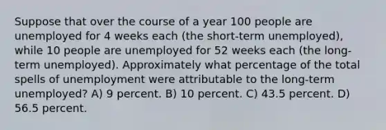 Suppose that over the course of a year 100 people are unemployed for 4 weeks each (the short-term unemployed), while 10 people are unemployed for 52 weeks each (the long-term unemployed). Approximately what percentage of the total spells of unemployment were attributable to the long-term unemployed? A) 9 percent. B) 10 percent. C) 43.5 percent. D) 56.5 percent.