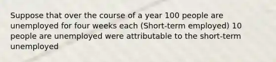 Suppose that over the course of a year 100 people are unemployed for four weeks each (Short-term employed) 10 people are unemployed were attributable to the short-term unemployed