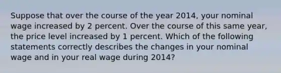 Suppose that over the course of the year 2014, your nominal wage increased by 2 percent. Over the course of this same year, the price level increased by 1 percent. Which of the following statements correctly describes the changes in your nominal wage and in your real wage during 2014?