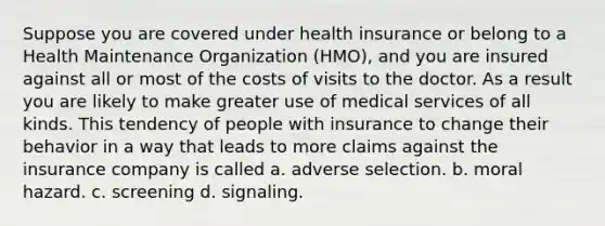 Suppose you are covered under health insurance or belong to a Health Maintenance Organization (HMO), and you are insured against all or most of the costs of visits to the doctor. As a result you are likely to make greater use of medical services of all kinds. This tendency of people with insurance to change their behavior in a way that leads to more claims against the insurance company is called a. adverse selection. b. moral hazard. c. screening d. signaling.