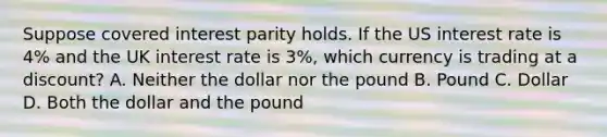 Suppose covered interest parity holds. If the US interest rate is 4% and the UK interest rate is 3%, which currency is trading at a discount? A. Neither the dollar nor the pound B. Pound C. Dollar D. Both the dollar and the pound