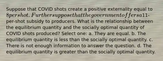 Suppose that COVID shots create a positive externality equal to 8 per shot. Further suppose that the government offers a11-per-shot subsidy to producers. What is the relationship between the equilibrium quantity and the socially optimal quantity of COVID shots produced? Select one: a. They are equal. b. The equilibrium quantity is <a href='https://www.questionai.com/knowledge/k7BtlYpAMX-less-than' class='anchor-knowledge'>less than</a> the socially optimal quantity. c. There is not enough information to answer the question. d. The equilibrium quantity is <a href='https://www.questionai.com/knowledge/ktgHnBD4o3-greater-than' class='anchor-knowledge'>greater than</a> the socially optimal quantity.