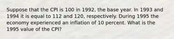 Suppose that the CPI is 100 in 1992, the base year. In 1993 and 1994 it is equal to 112 and 120, respectively. During 1995 the economy experienced an inflation of 10 percent. What is the 1995 value of the CPI?