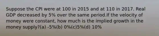 Suppose the CPI were at 100 in 2015 and at 110 in 2017. Real GDP decreased by 5% over the same period.If the velocity of money were constant, how much is the implied growth in the money supply?(a) -5%(b) 0%(c)5%(d) 10%