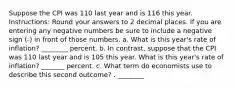 Suppose the CPI was 110 last year and is 116 this year. Instructions: Round your answers to 2 decimal places. If you are entering any negative numbers be sure to include a negative sign (-) in front of those numbers. a. What is this year's rate of inflation? ________ percent. b. In contrast, suppose that the CPI was 110 last year and is 105 this year. What is this year's rate of inflation? _______ percent. c. What term do economists use to describe this second outcome? . ________