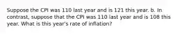 Suppose the CPI was 110 last year and is 121 this year. b. In contrast, suppose that the CPI was 110 last year and is 108 this year. What is this year's rate of inflation?