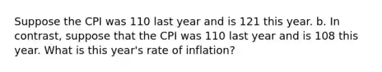 Suppose the CPI was 110 last year and is 121 this year. b. In contrast, suppose that the CPI was 110 last year and is 108 this year. What is this year's rate of inflation?