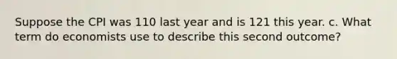 Suppose the CPI was 110 last year and is 121 this year. c. What term do economists use to describe this second outcome?