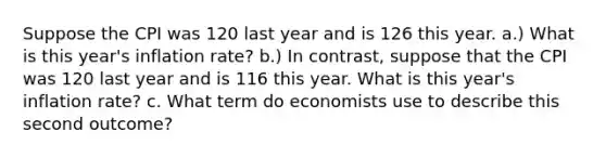 Suppose the CPI was 120 last year and is 126 this year. a.) What is this year's inflation rate? b.) In contrast, suppose that the CPI was 120 last year and is 116 this year. What is this year's inflation rate? c. What term do economists use to describe this second outcome?