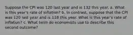 Suppose the CPI was 120 last year and is 132 this year. a. What is this year's rate of inflation? b. In contrast, suppose that the CPI was 120 last year and is 118 this year. What is this year's rate of inflation? c. What term do economists use to describe this second outcome?