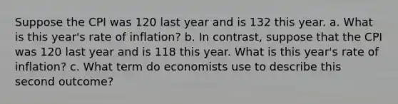 Suppose the CPI was 120 last year and is 132 this year. a. What is this year's rate of inflation? b. In contrast, suppose that the CPI was 120 last year and is 118 this year. What is this year's rate of inflation? c. What term do economists use to describe this second outcome?