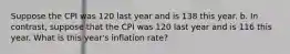 Suppose the CPI was 120 last year and is 138 this year. b. In contrast, suppose that the CPI was 120 last year and is 116 this year. What is this year's inflation rate?