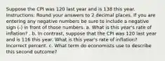 Suppose the CPI was 120 last year and is 138 this year. Instructions: Round your answers to 2 decimal places. If you are entering any negative numbers be sure to include a negative sign (-) in front of those numbers. a. What is this year's rate of inflation? . b. In contrast, suppose that the CPI was 120 last year and is 116 this year. What is this year's rate of inflation? Incorrect percent. c. What term do economists use to describe this second outcome?