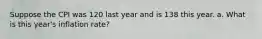 Suppose the CPI was 120 last year and is 138 this year. a. What is this year's inflation rate?