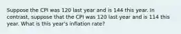 Suppose the CPI was 120 last year and is 144 this year. In contrast, suppose that the CPI was 120 last year and is 114 this year. What is this year's inflation rate?