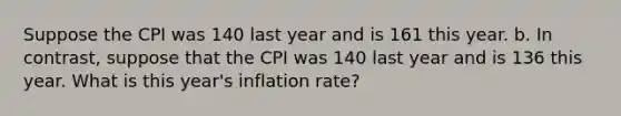 Suppose the CPI was 140 last year and is 161 this year. b. In contrast, suppose that the CPI was 140 last year and is 136 this year. What is this year's inflation rate?