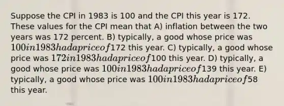 Suppose the CPI in 1983 is 100 and the CPI this year is 172. These values for the CPI mean that A) inflation between the two years was 172 percent. B) typically, a good whose price was 100 in 1983 had a price of172 this year. C) typically, a good whose price was 172 in 1983 had a price of100 this year. D) typically, a good whose price was 100 in 1983 had a price of139 this year. E) typically, a good whose price was 100 in 1983 had a price of58 this year.