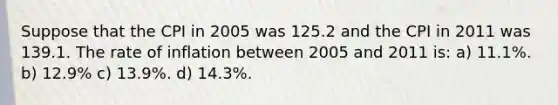 Suppose that the CPI in 2005 was 125.2 and the CPI in 2011 was 139.1. The rate of inflation between 2005 and 2011 is: a) 11.1%. b) 12.9% c) 13.9%. d) 14.3%.